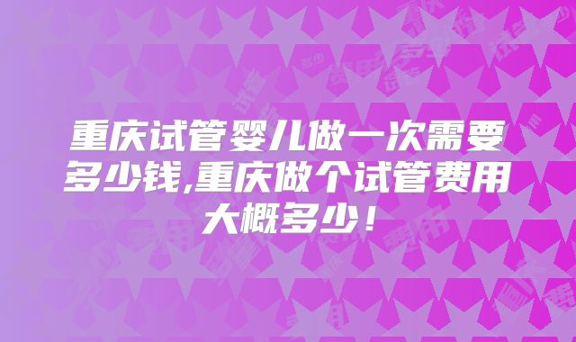 重庆试管婴儿做一次需要多少钱,重庆做个试管费用大概多少!