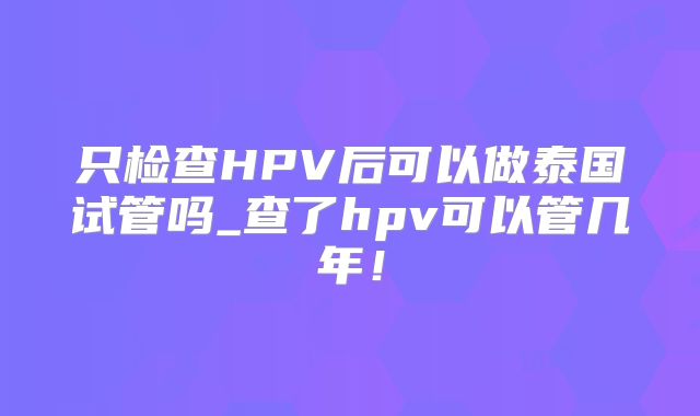只检查HPV后可以做泰国试管吗_查了hpv可以管几年！