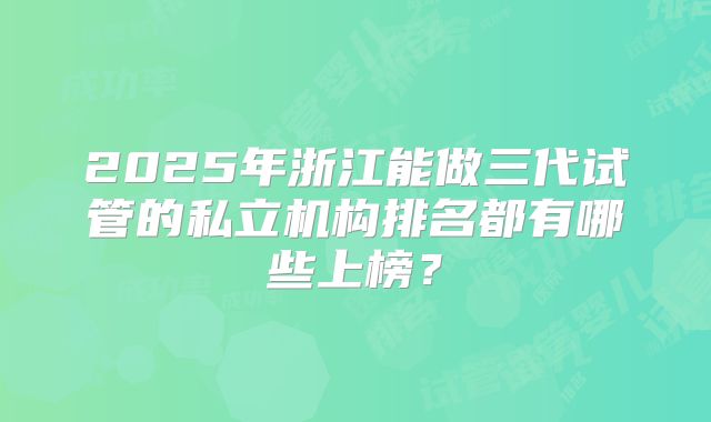2025年浙江能做三代试管的私立机构排名都有哪些上榜？