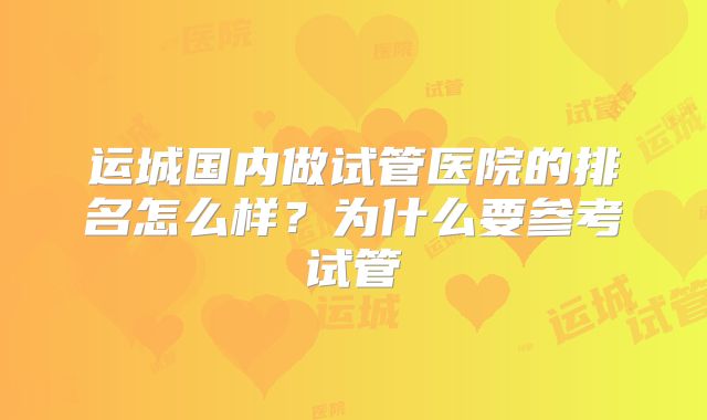 运城国内做试管医院的排名怎么样？为什么要参考试管