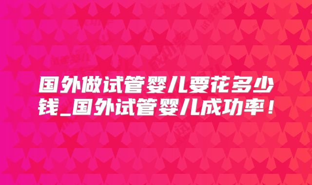 国外做试管婴儿要花多少钱_国外试管婴儿成功率！
