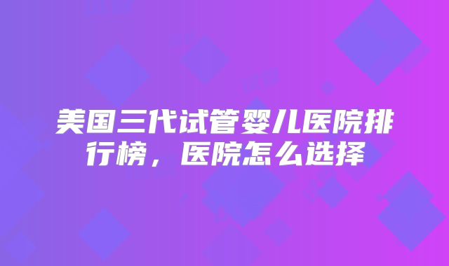 美国三代试管婴儿医院排行榜，医院怎么选择