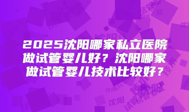 2025沈阳哪家私立医院做试管婴儿好？沈阳哪家做试管婴儿技术比较好？