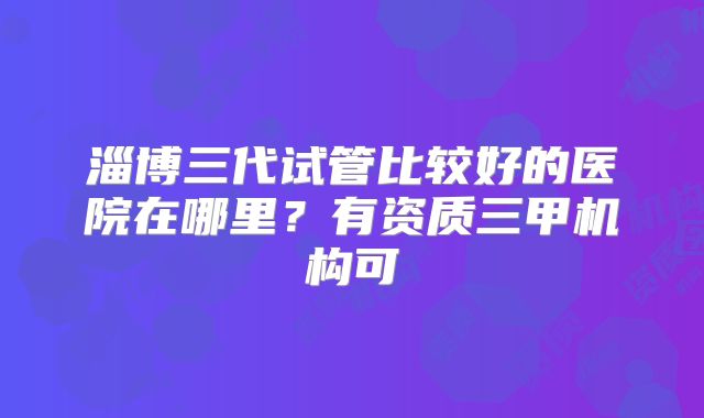 淄博三代试管比较好的医院在哪里？有资质三甲机构可