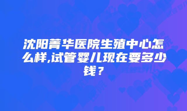 沈阳菁华医院生殖中心怎么样,试管婴儿现在要多少钱？