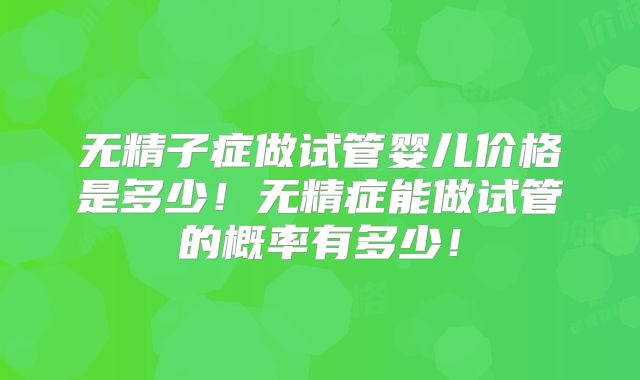 无精子症做试管婴儿价格是多少！无精症能做试管的概率有多少！
