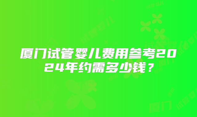 厦门试管婴儿费用参考2024年约需多少钱?