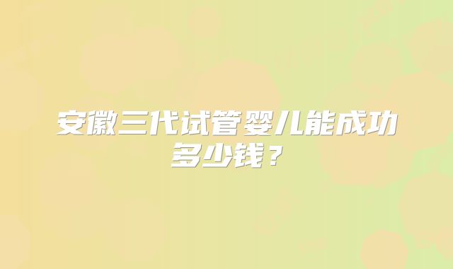 安徽三代试管婴儿能成功多少钱?