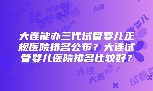 大连能办三代试管婴儿正规医院排名公布？大连试管婴儿医院排名比较好？