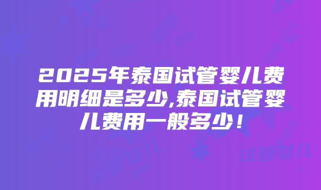 2025年泰国试管婴儿费用明细是多少,泰国试管婴儿费用一般多少!