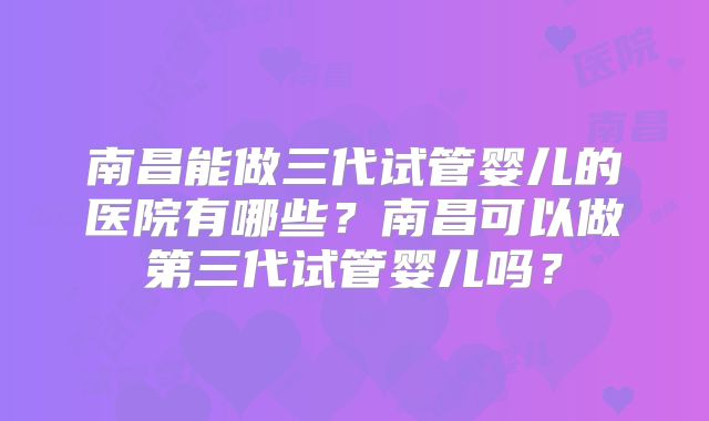 南昌能做三代试管婴儿的医院有哪些?南昌可以做第三代试管婴儿吗?