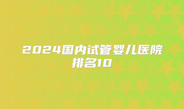 2024国内试管婴儿医院排名10