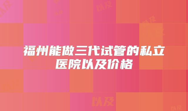 福州能做三代试管的私立医院以及价格