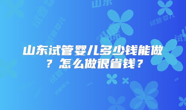 山东试管婴儿多少钱能做?怎么做很省钱?