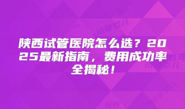 陕西试管医院怎么选?2025最新指南,费用成功率全揭秘!