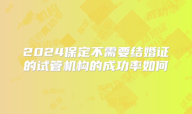 2024保定不需要结婚证的试管机构的成功率如何