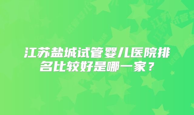 江苏盐城试管婴儿医院排名比较好是哪一家？