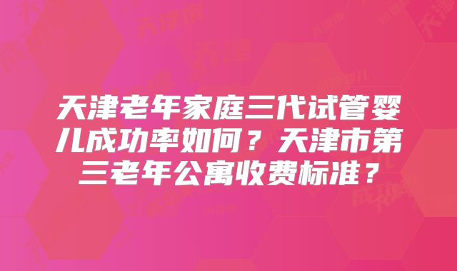 天津老年家庭三代试管婴儿成功率如何?天津市第三老年公寓收费标准?