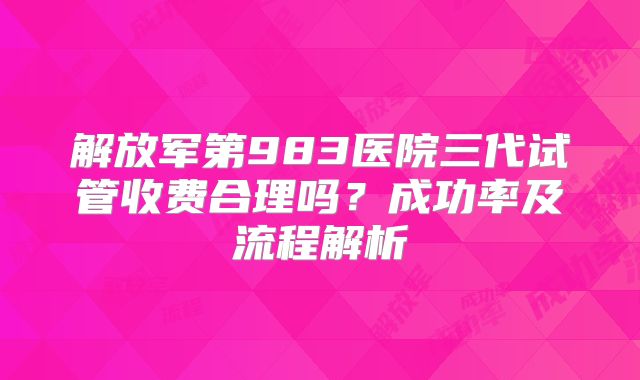 解放军第983医院三代试管收费合理吗?成功率及流程解析