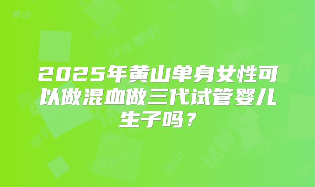 2025年黄山单身女性可以做混血做三代试管婴儿生子吗?