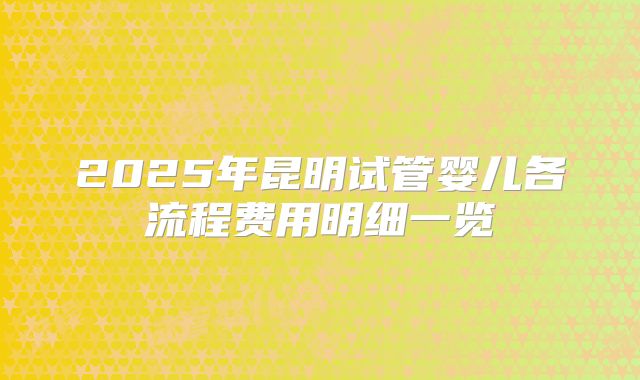 2025年昆明试管婴儿各流程费用明细一览