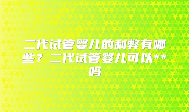 二代试管婴儿的利弊有哪些?二代试管婴儿可以**吗