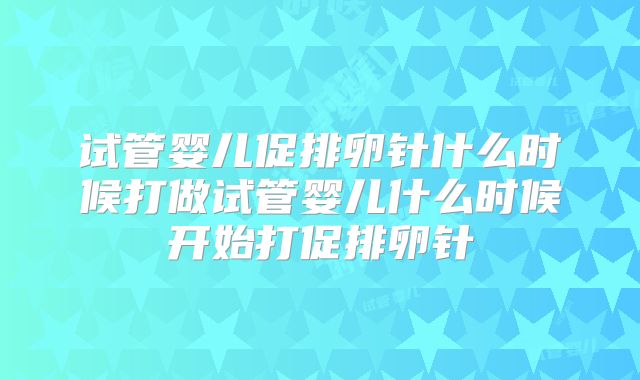 试管婴儿促排卵针什么时候打做试管婴儿什么时候开始打促排卵针
