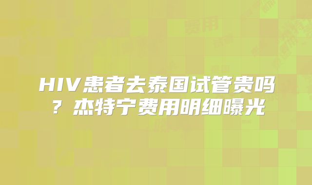 HIV患者去泰国试管贵吗？杰特宁费用明细曝光