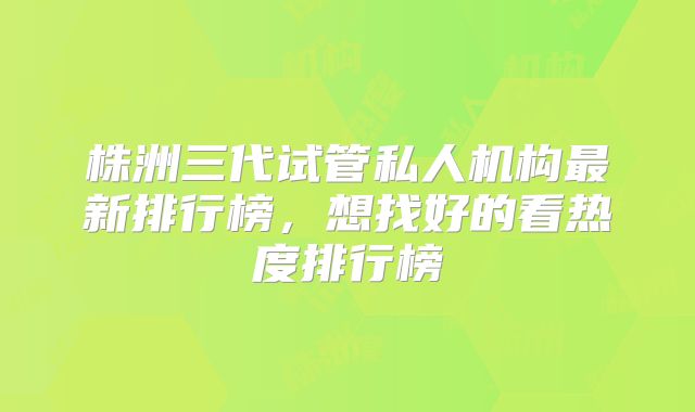株洲三代试管私人机构最新排行榜,想找好的看热度排行榜