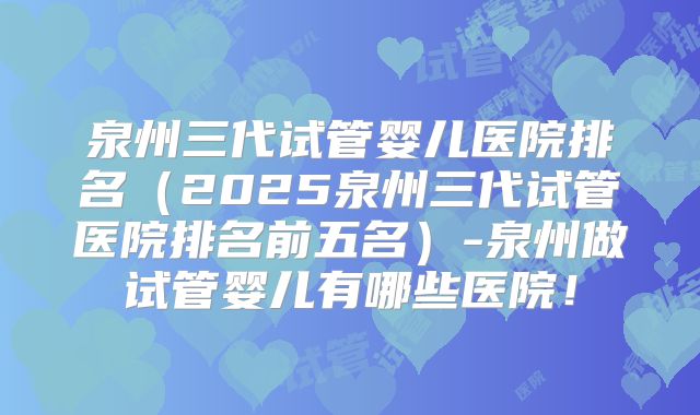泉州三代试管婴儿医院排名（2025泉州三代试管医院排名前五名）-泉州做试管婴儿有哪些医院！
