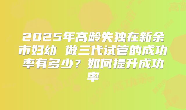 2025年高龄失独在新余市妇幼 做三代试管的成功率有多少?如何提升成功率