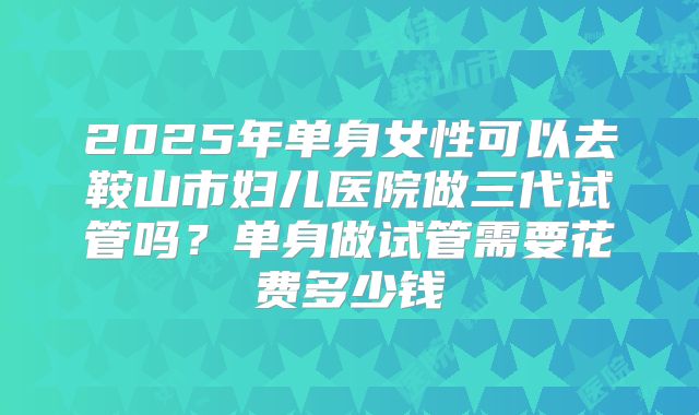 2025年单身女性可以去鞍山市妇儿医院做三代试管吗？单身做试管需要花费多少钱