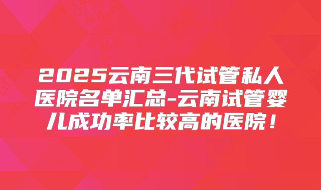 2025云南三代试管私人医院名单汇总-云南试管婴儿成功率比较高的医院！