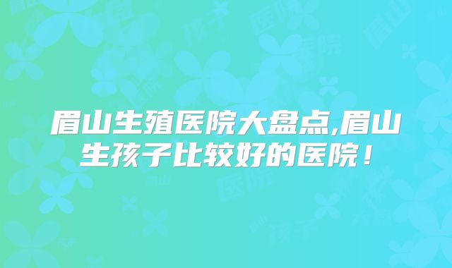 眉山生殖医院大盘点,眉山生孩子比较好的医院!