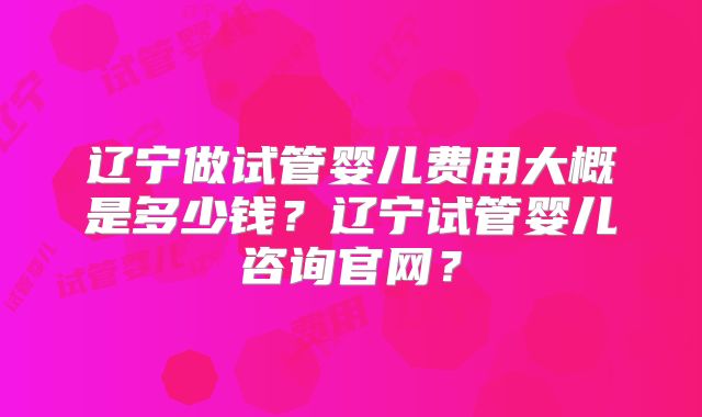 辽宁做试管婴儿费用大概是多少钱？辽宁试管婴儿咨询官网？