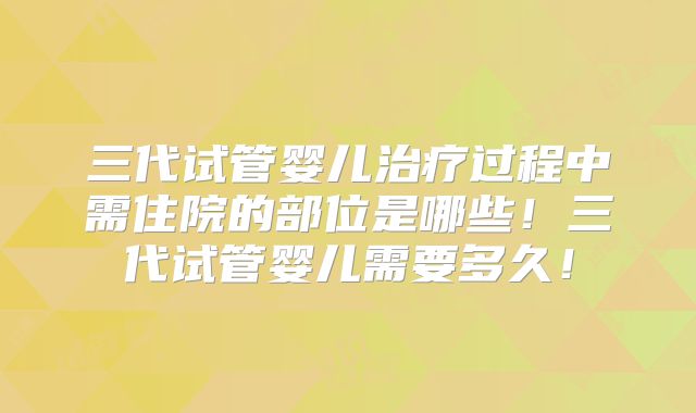 三代试管婴儿治疗过程中需住院的部位是哪些！三代试管婴儿需要多久！