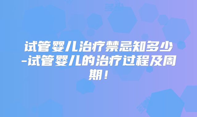 试管婴儿治疗禁忌知多少-试管婴儿的治疗过程及周期！