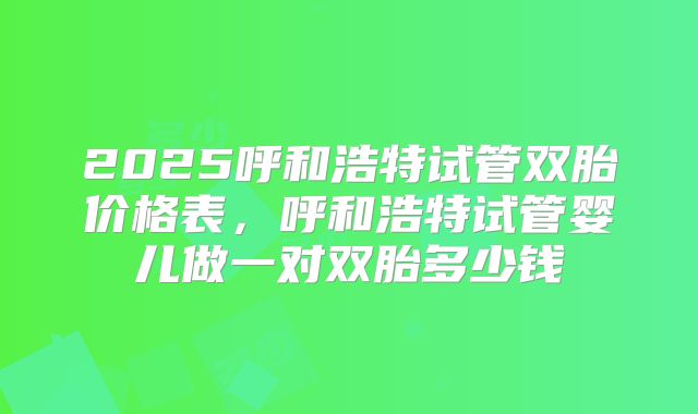 2025呼和浩特试管双胎价格表，呼和浩特试管婴儿做一对双胎多少钱