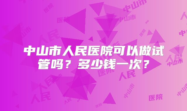 中山市人民医院可以做试管吗?多少钱一次?