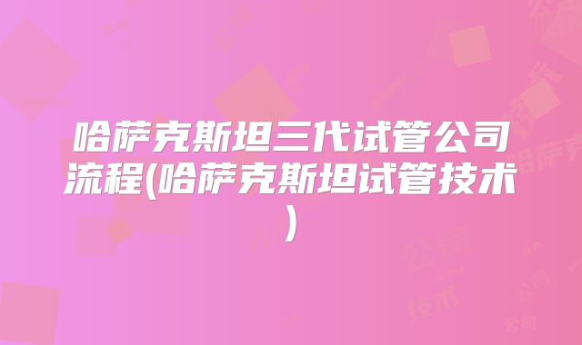 哈萨克斯坦三代试管公司流程(哈萨克斯坦试管技术)