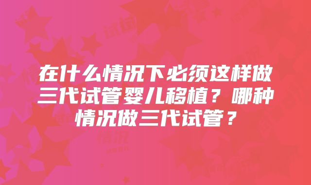 在什么情况下必须这样做三代试管婴儿移植？哪种情况做三代试管？