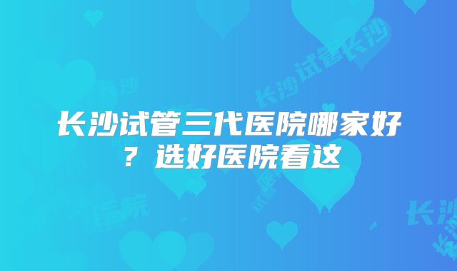 长沙试管三代医院哪家好？选好医院看这