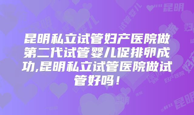 昆明私立试管妇产医院做第二代试管婴儿促排卵成功,昆明私立试管医院做试管好吗！