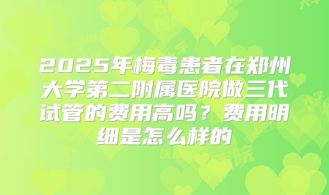 2025年梅毒患者在郑州大学第二附属医院做三代试管的费用高吗?费用明细是怎么样的