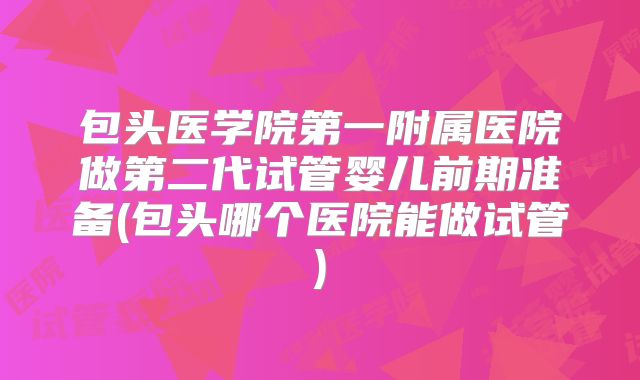 包头医学院第一附属医院做第二代试管婴儿前期准备(包头哪个医院能做试管)