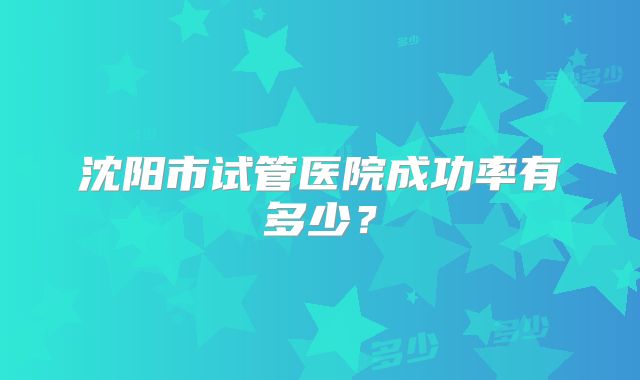 沈阳市试管医院成功率有多少？
