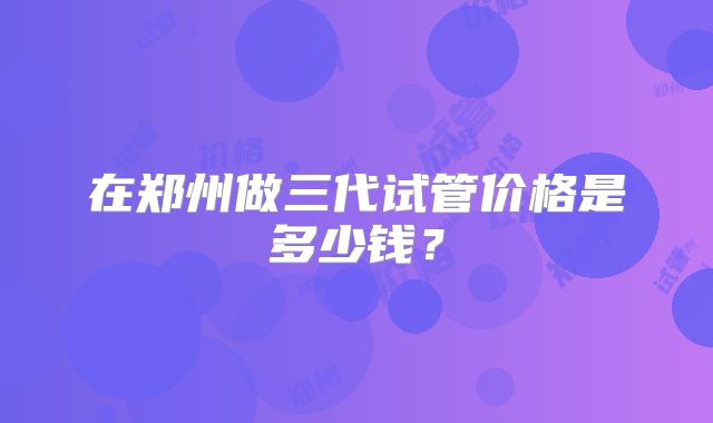 在郑州做三代试管价格是多少钱?