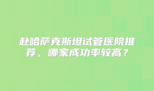 赴哈萨克斯坦试管医院推荐，哪家成功率较高？