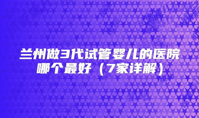 兰州做3代试管婴儿的医院哪个最好(7家详解)