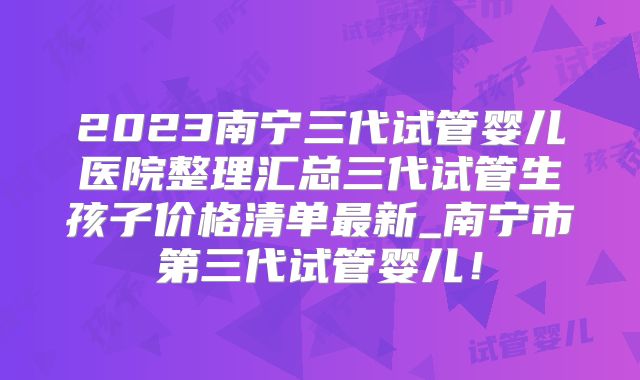2023南宁三代试管婴儿医院整理汇总三代试管生孩子价格清单最新_南宁市第三代试管婴儿!